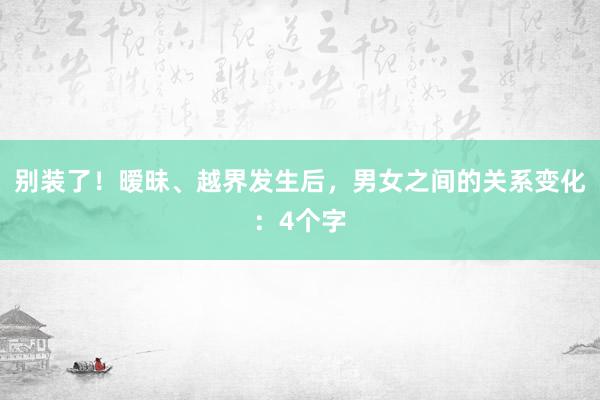 别装了！暧昧、越界发生后，男女之间的关系变化：4个字