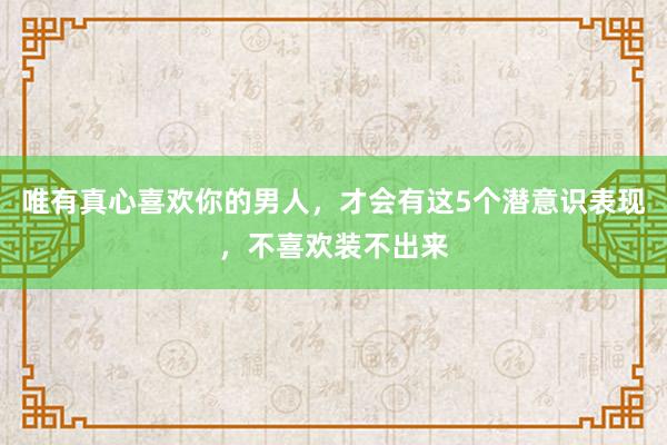 唯有真心喜欢你的男人，才会有这5个潜意识表现，不喜欢装不出来