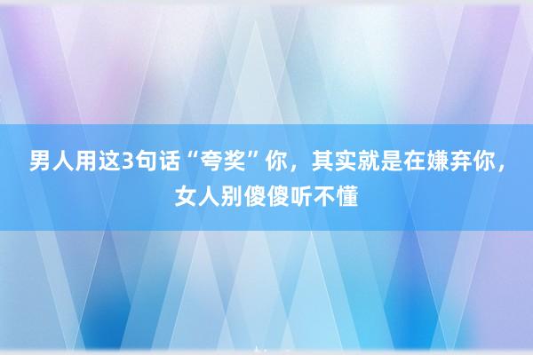 男人用这3句话“夸奖”你，其实就是在嫌弃你，女人别傻傻听不懂