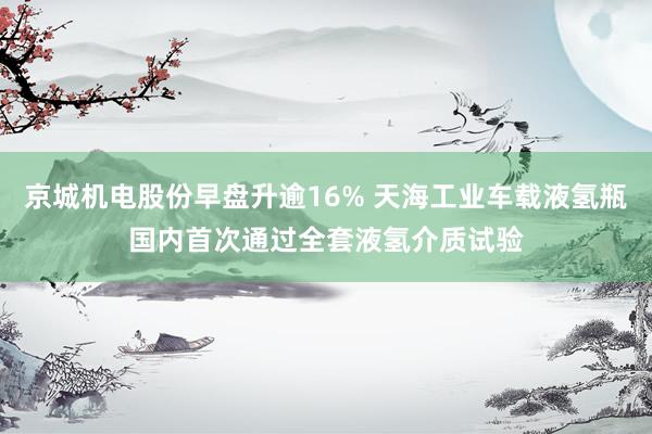 京城机电股份早盘升逾16% 天海工业车载液氢瓶国内首次通过全套液氢介质试验