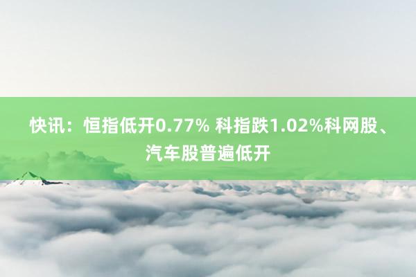 快讯：恒指低开0.77% 科指跌1.02%科网股、汽车股普遍低开