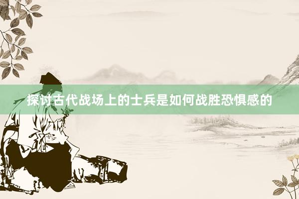 探讨古代战场上的士兵是如何战胜恐惧感的