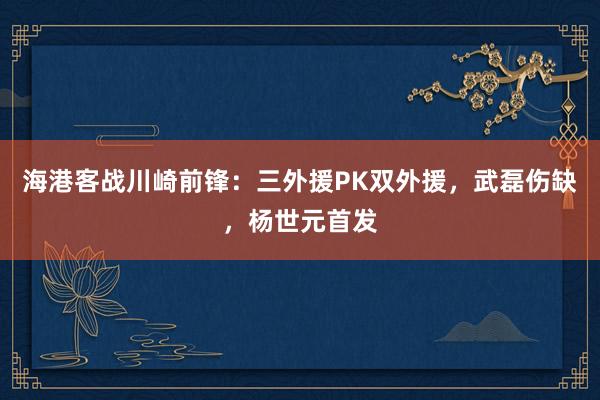 海港客战川崎前锋：三外援PK双外援，武磊伤缺，杨世元首发