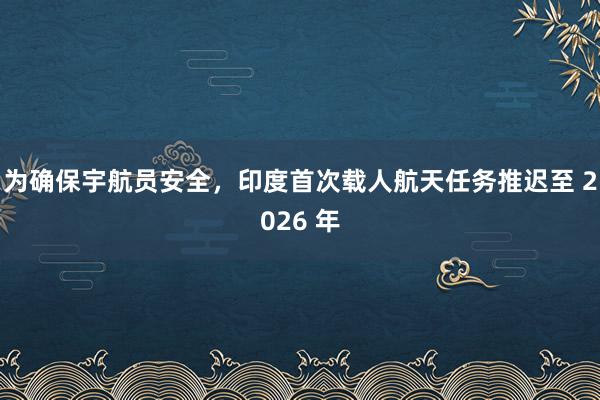 为确保宇航员安全，印度首次载人航天任务推迟至 2026 年