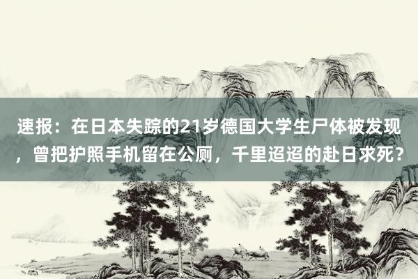 速报：在日本失踪的21岁德国大学生尸体被发现，曾把护照手机留在公厕，千里迢迢的赴日求死？