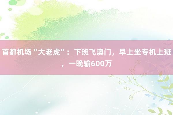 首都机场“大老虎”：下班飞澳门，早上坐专机上班，一晚输600万