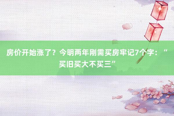 房价开始涨了？今明两年刚需买房牢记7个字：“买旧买大不买三”