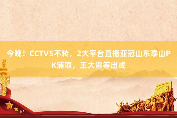 今晚！CCTV5不转，2大平台直播亚冠山东泰山PK浦项，王大雷等出战