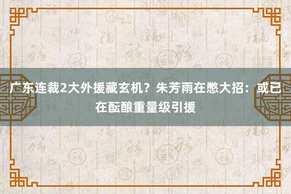 广东连裁2大外援藏玄机？朱芳雨在憋大招：或已在酝酿重量级引援