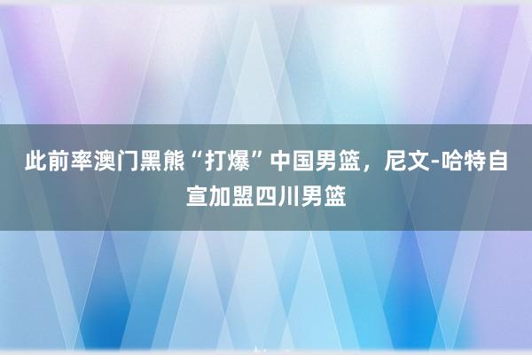 此前率澳门黑熊“打爆”中国男篮，尼文-哈特自宣加盟四川男篮