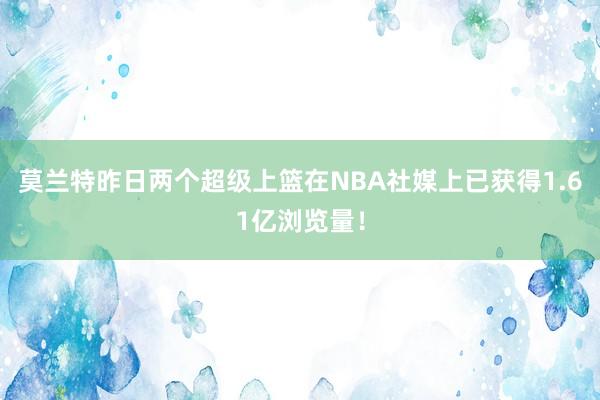 莫兰特昨日两个超级上篮在NBA社媒上已获得1.61亿浏览量！