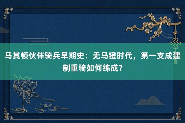 马其顿伙伴骑兵早期史：无马镫时代，第一支成建制重骑如何练成？