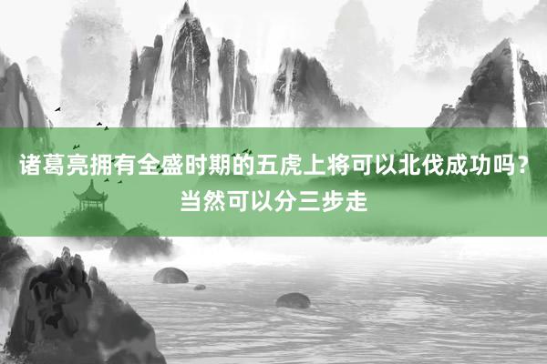 诸葛亮拥有全盛时期的五虎上将可以北伐成功吗？当然可以分三步走