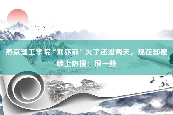 燕京理工学院“刘亦菲”火了还没两天，现在却被喷上热搜：很一般