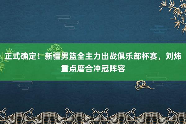 正式确定！新疆男篮全主力出战俱乐部杯赛，刘炜重点磨合冲冠阵容