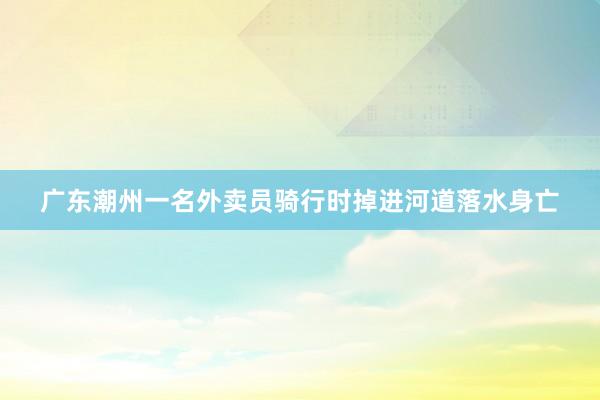 广东潮州一名外卖员骑行时掉进河道落水身亡