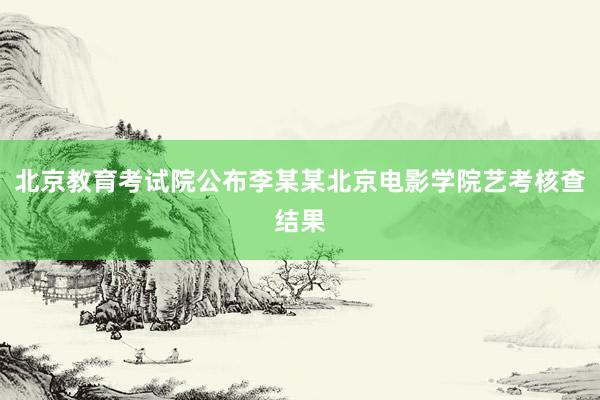 北京教育考试院公布李某某北京电影学院艺考核查结果