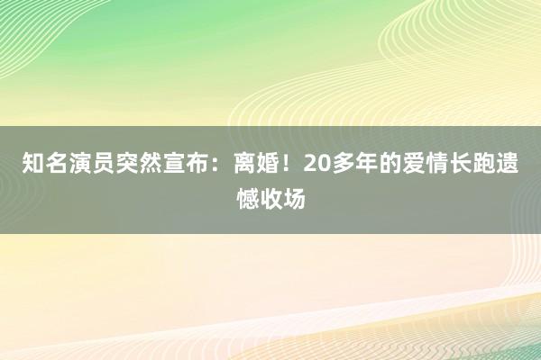 知名演员突然宣布：离婚！20多年的爱情长跑遗憾收场