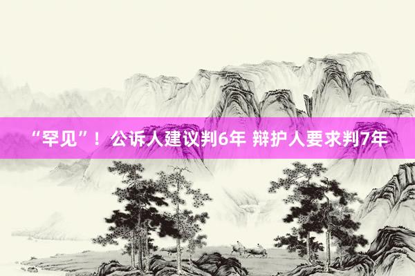 “罕见”！公诉人建议判6年 辩护人要求判7年