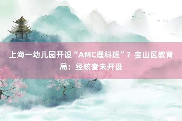 上海一幼儿园开设“AMC理科班”？宝山区教育局：经核查未开设