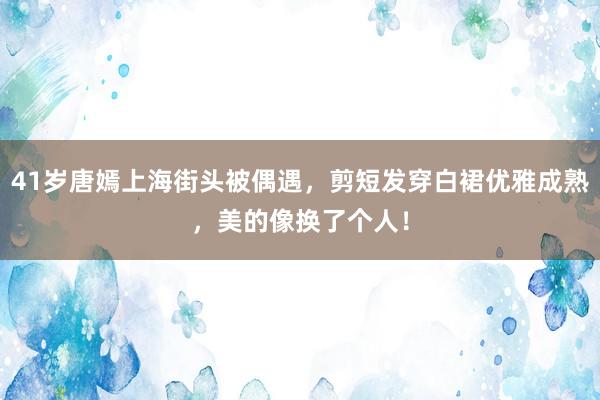 41岁唐嫣上海街头被偶遇，剪短发穿白裙优雅成熟，美的像换了个人！