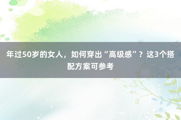 年过50岁的女人，如何穿出“高级感”？这3个搭配方案可参考