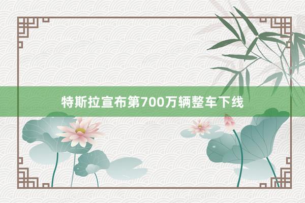 特斯拉宣布第700万辆整车下线