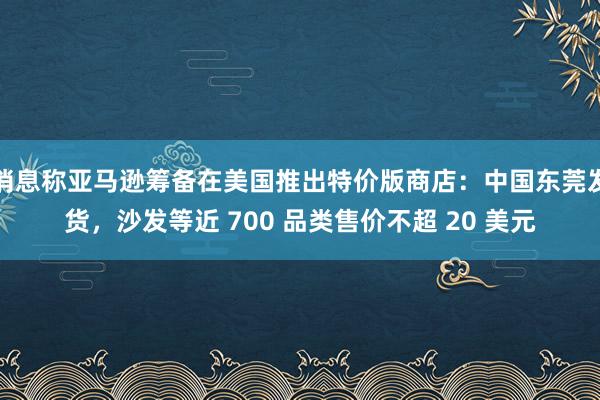 消息称亚马逊筹备在美国推出特价版商店：中国东莞发货，沙发等近 700 品类售价不超 20 美元