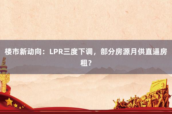 楼市新动向：LPR三度下调，部分房源月供直逼房租？