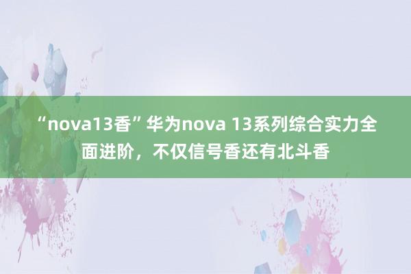 “nova13香”华为nova 13系列综合实力全面进阶，不仅信号香还有北斗香