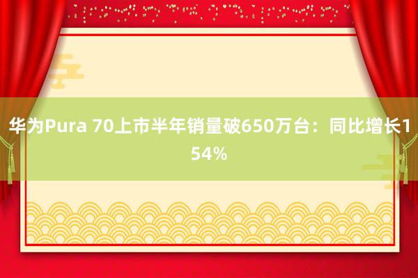 华为Pura 70上市半年销量破650万台：同比增长154%