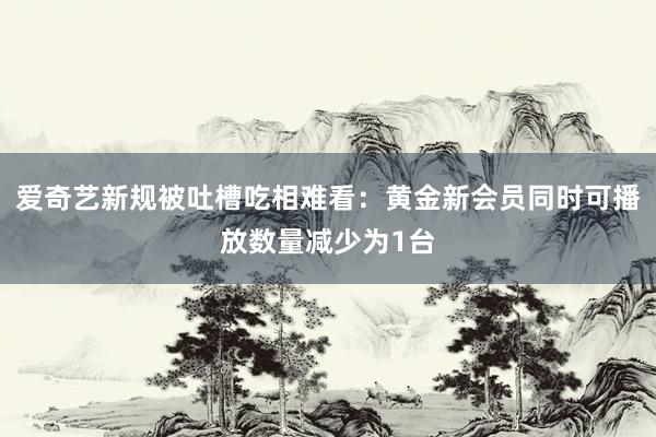 爱奇艺新规被吐槽吃相难看：黄金新会员同时可播放数量减少为1台