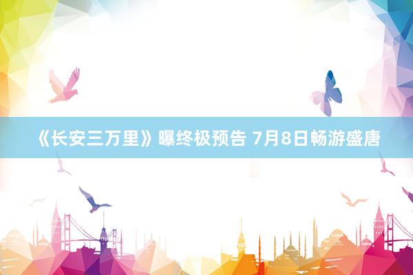 《长安三万里》曝终极预告 7月8日畅游盛唐