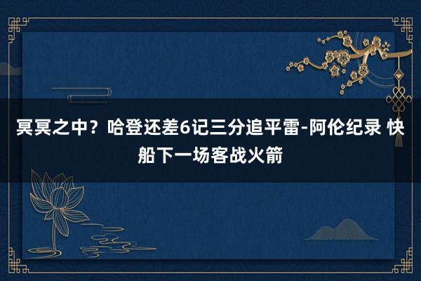 冥冥之中？哈登还差6记三分追平雷-阿伦纪录 快船下一场客战火箭