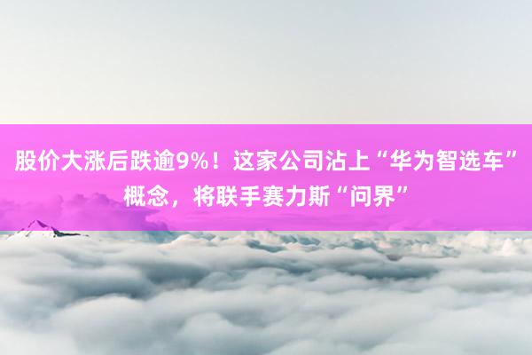 股价大涨后跌逾9%！这家公司沾上“华为智选车”概念，将联手赛力斯“问界”