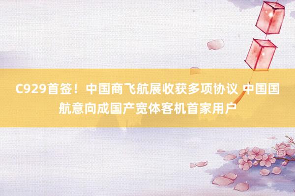 C929首签！中国商飞航展收获多项协议 中国国航意向成国产宽体客机首家用户