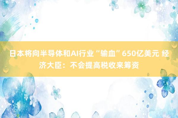 日本将向半导体和AI行业“输血”650亿美元 经济大臣：不会提高税收来筹资