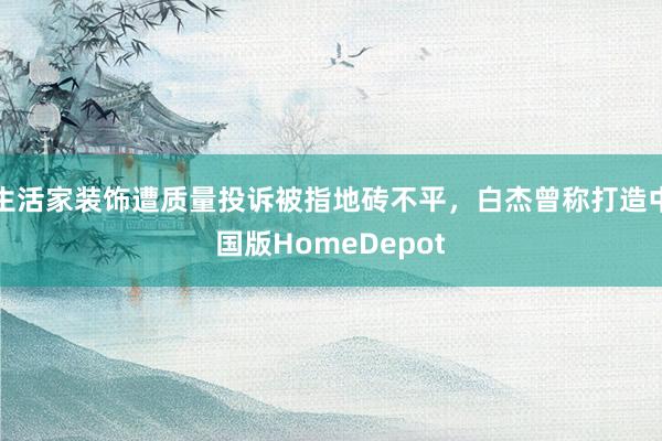 生活家装饰遭质量投诉被指地砖不平，白杰曾称打造中国版HomeDepot