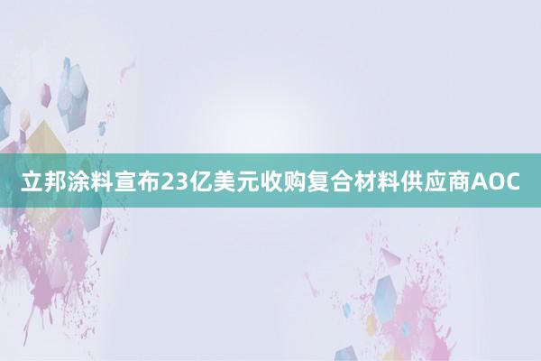 立邦涂料宣布23亿美元收购复合材料供应商AOC