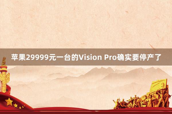 苹果29999元一台的Vision Pro确实要停产了