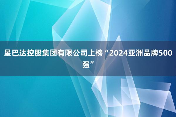 星巴达控股集团有限公司上榜“2024亚洲品牌500强”