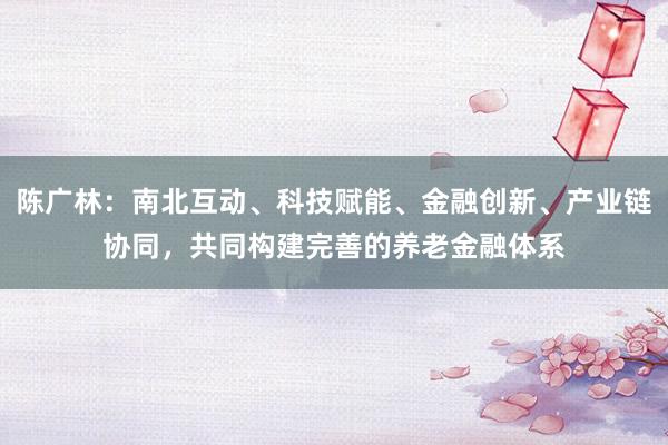 陈广林：南北互动、科技赋能、金融创新、产业链协同，共同构建完善的养老金融体系