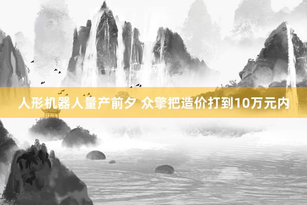 人形机器人量产前夕 众擎把造价打到10万元内