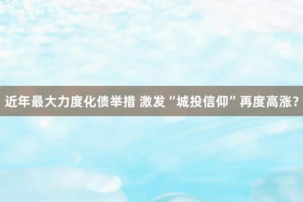 近年最大力度化债举措 激发“城投信仰”再度高涨？