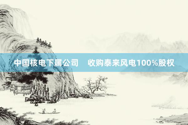 中国核电下属公司    收购泰来风电100%股权