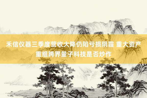 禾信仪器三季度营收大降仍陷亏损阴霾 重大资产重组跨界量子科技是否炒作