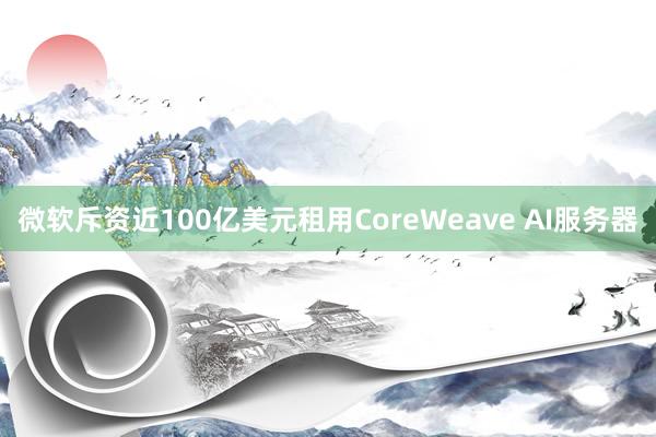 微软斥资近100亿美元租用CoreWeave AI服务器