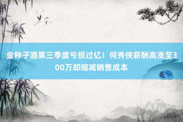 金种子酒第三季度亏损过亿！何秀侠薪酬高涨至300万却缩减销售成本