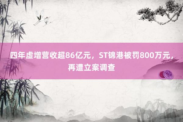 四年虚增营收超86亿元，ST锦港被罚800万元，再遭立案调查