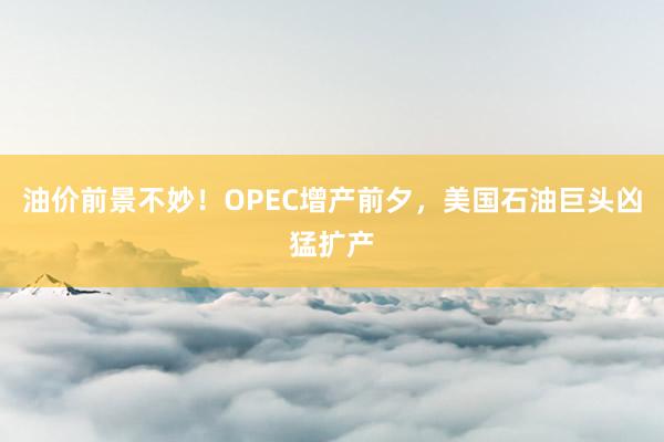 油价前景不妙！OPEC增产前夕，美国石油巨头凶猛扩产